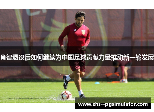 肖智退役后如何继续为中国足球贡献力量推动新一轮发展