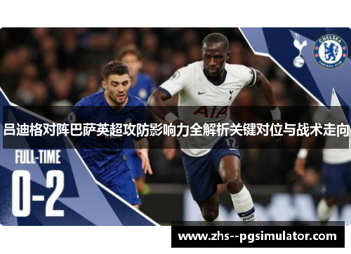 吕迪格对阵巴萨英超攻防影响力全解析关键对位与战术走向